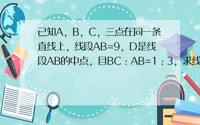 已知A，B，C，三点在同一条直线上，线段AB=9，D是线段AB的中点，目BC：AB=1：3，求线段CD的长度。