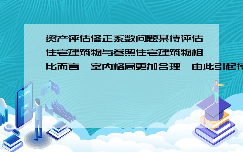 资产评估修正系数问题某待评估住宅建筑物与参照住宅建筑物相比而言,室内格局更加合理,由此引起待评估住宅的价格比参照交易住宅