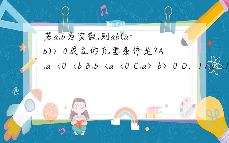 若a,b为实数,则ab(a-b)〉0成立的充要条件是?A.a〈0〈b B.b〈a〈0 C.a〉b〉0 D．1/a〈1/b