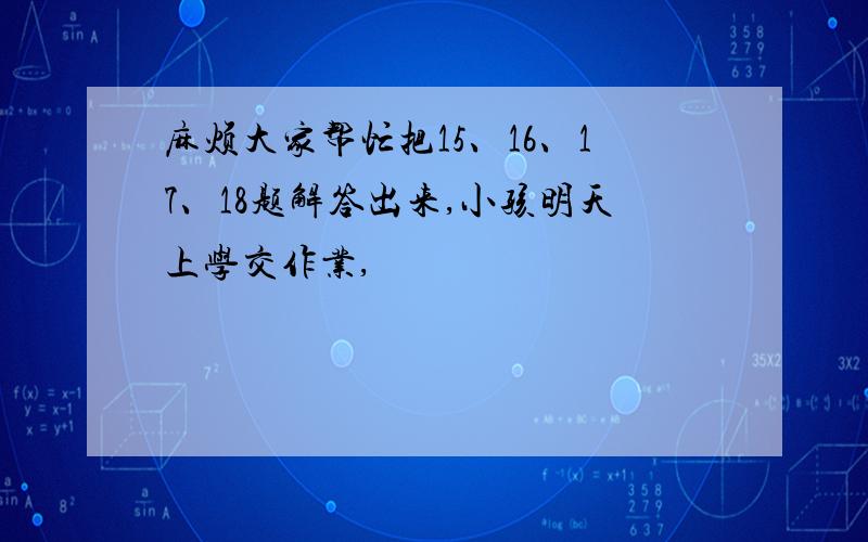 麻烦大家帮忙把15、16、17、18题解答出来,小孩明天上学交作业,