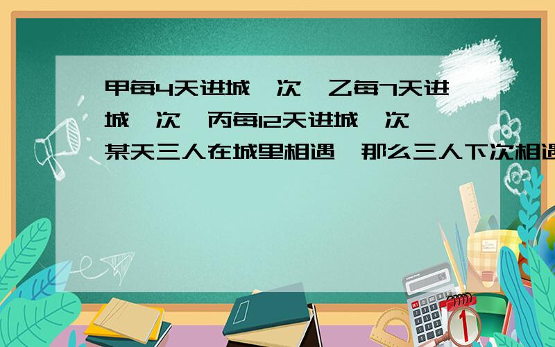 甲每4天进城一次,乙每7天进城一次,丙每12天进城一次,某天三人在城里相遇,那么三人下次相遇至少需要多少天?