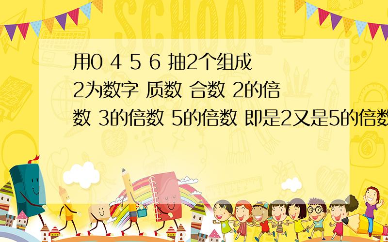 用0 4 5 6 抽2个组成2为数字 质数 合数 2的倍数 3的倍数 5的倍数 即是2又是5的倍数 技术3又是5的倍