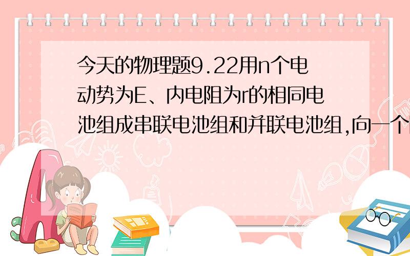 今天的物理题9.22用n个电动势为E、内电阻为r的相同电池组成串联电池组和并联电池组,向一个阻值为R的定值电阻供电.（1