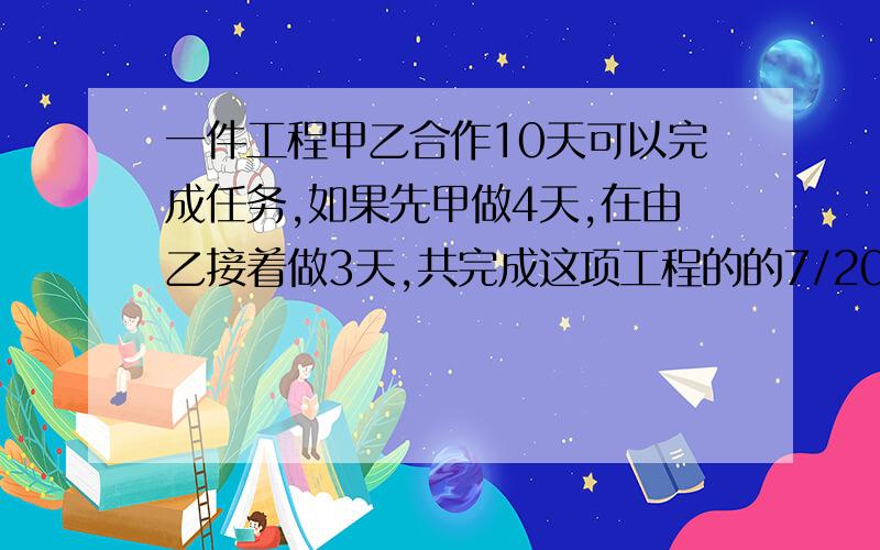 一件工程甲乙合作10天可以完成任务,如果先甲做4天,在由乙接着做3天,共完成这项工程的的7/20.甲乙单独