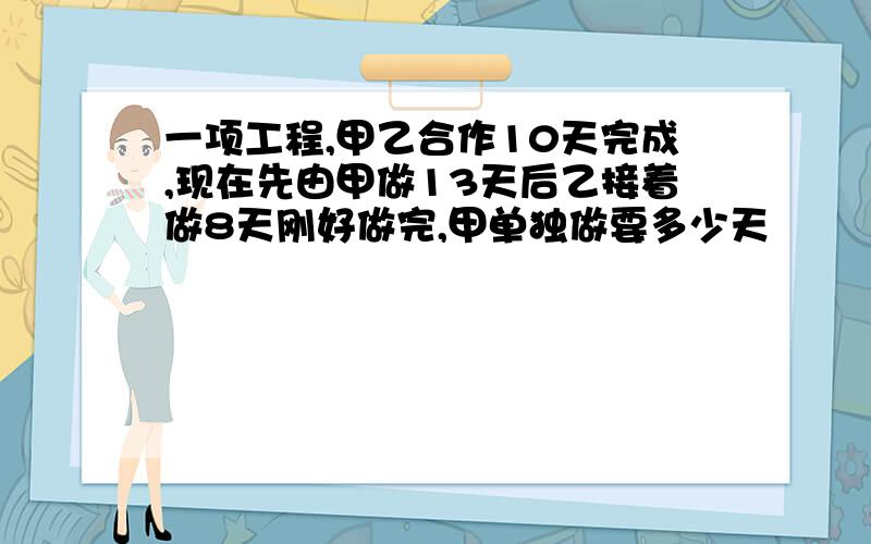 一项工程,甲乙合作10天完成,现在先由甲做13天后乙接着做8天刚好做完,甲单独做要多少天