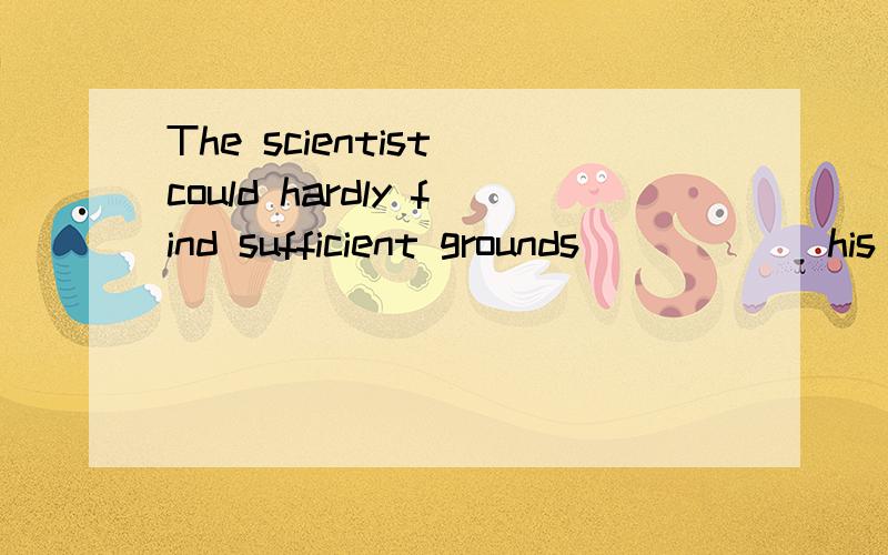 The scientist could hardly find sufficient grounds _____ his