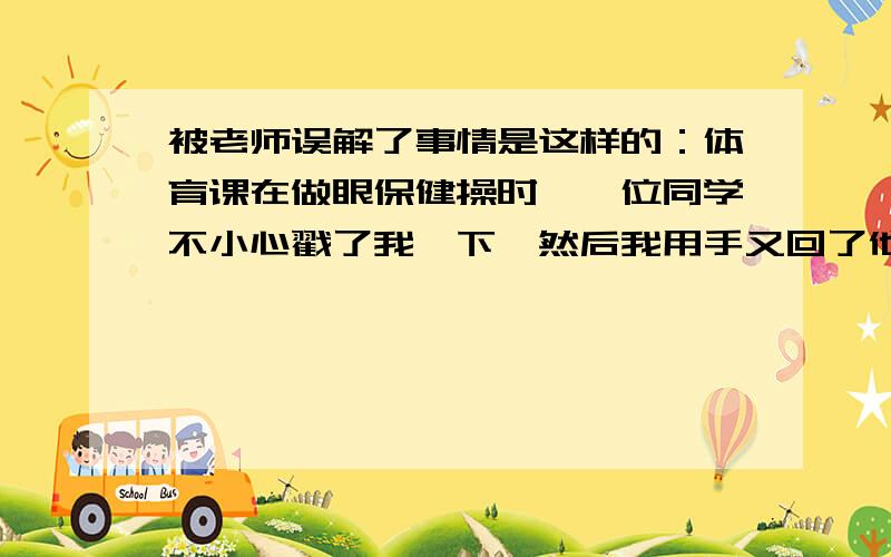 被老师误解了事情是这样的：体育课在做眼保健操时,一位同学不小心戳了我一下,然后我用手又回了他一下（我知道我不对）后来我被