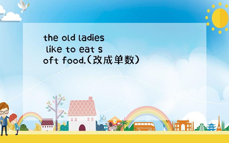 the old ladies like to eat soft food.(改成单数）