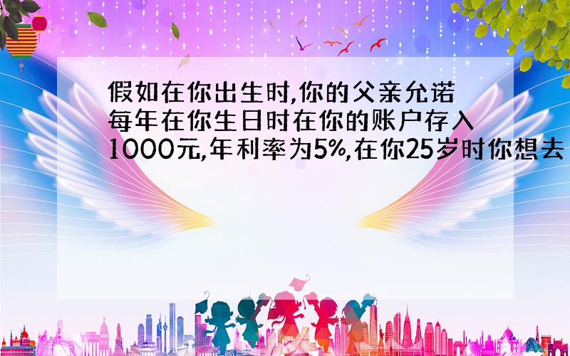 假如在你出生时,你的父亲允诺每年在你生日时在你的账户存入1000元,年利率为5%,在你25岁时你想去