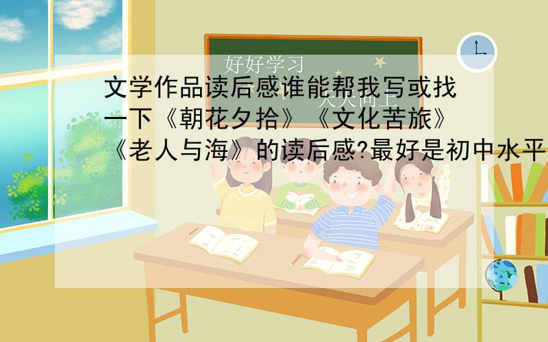 文学作品读后感谁能帮我写或找一下《朝花夕拾》《文化苦旅》《老人与海》的读后感?最好是初中水平的,拿来鉴赏鉴赏,最好专门点