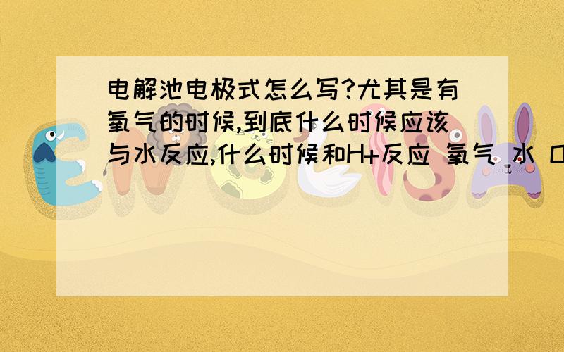 电解池电极式怎么写?尤其是有氧气的时候,到底什么时候应该与水反应,什么时候和H+反应 氧气 水 OH- H+ 我真不知道