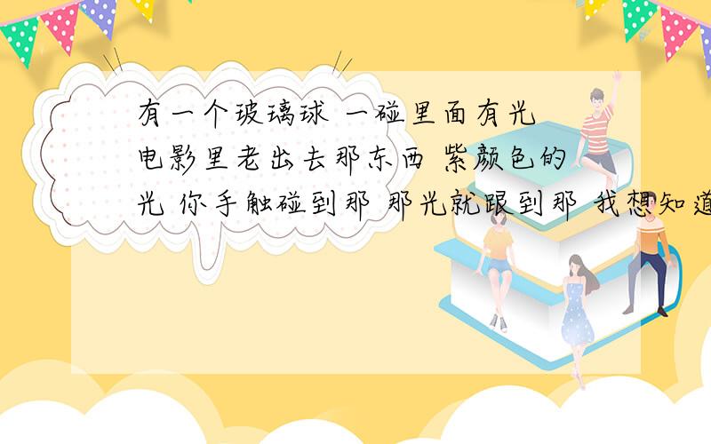 有一个玻璃球 一碰里面有光 电影里老出去那东西 紫颜色的光 你手触碰到那 那光就跟到那 我想知道那叫什么名?