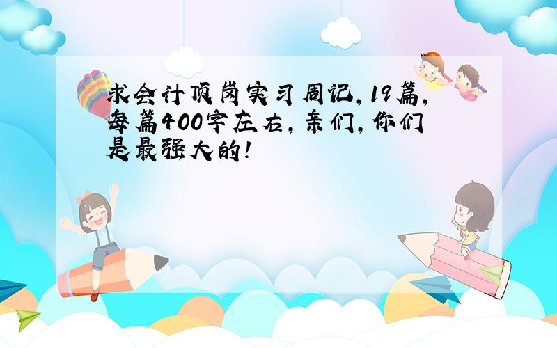 求会计顶岗实习周记,19篇,每篇400字左右,亲们,你们是最强大的!