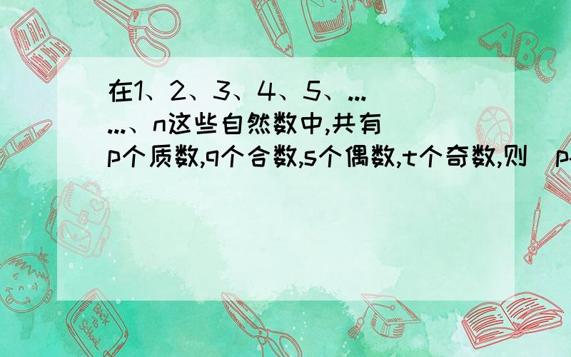 在1、2、3、4、5、......、n这些自然数中,共有p个质数,q个合数,s个偶数,t个奇数,则(p-t)+(q-s)