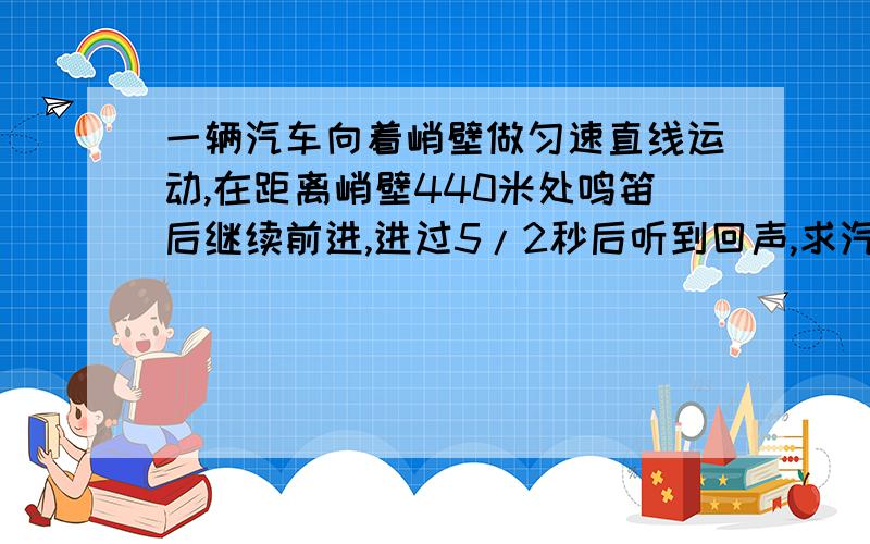 一辆汽车向着峭壁做匀速直线运动,在距离峭壁440米处鸣笛后继续前进,进过5/2秒后听到回声,求汽车的速度.