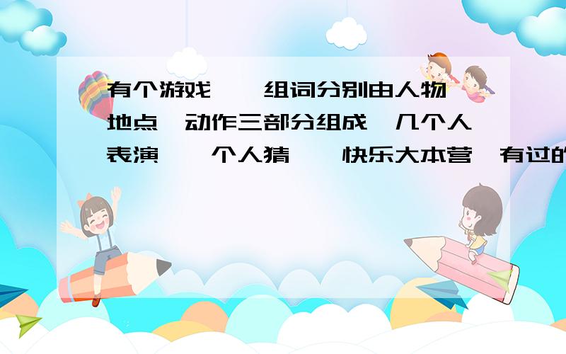 有个游戏,一组词分别由人物、地点、动作三部分组成,几个人表演,一个人猜,《快乐大本营》有过的,