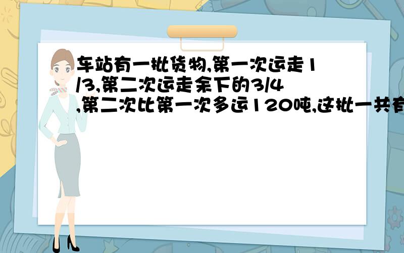 车站有一批货物,第一次运走1/3,第二次运走余下的3/4,第二次比第一次多运120吨,这批一共有多少吨?