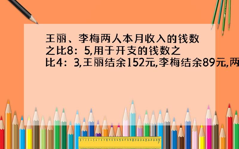 王丽、李梅两人本月收入的钱数之比8：5,用于开支的钱数之比4：3,王丽结余152元,李梅结余89元,两人本月各收入多少元