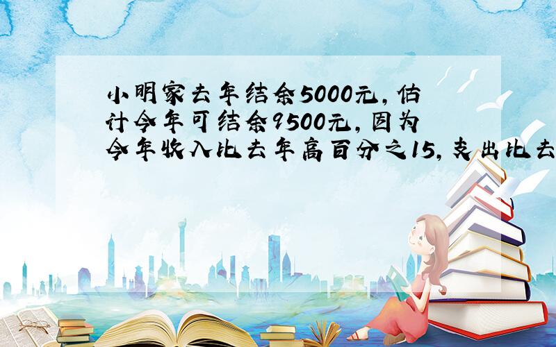 小明家去年结余5000元,估计今年可结余9500元,因为今年收入比去年高百分之15,支出比去年低百分之10