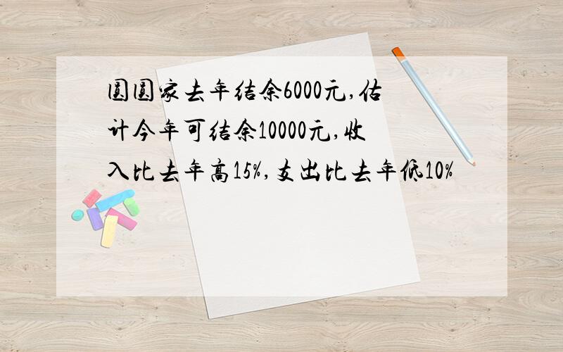 圆圆家去年结余6000元,估计今年可结余10000元,收入比去年高15%,支出比去年低10%