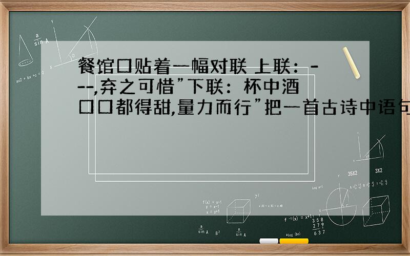 餐馆口贴着一幅对联 上联：---,弃之可惜”下联：杯中酒口口都得甜,量力而行”把一首古诗中语句作删减填