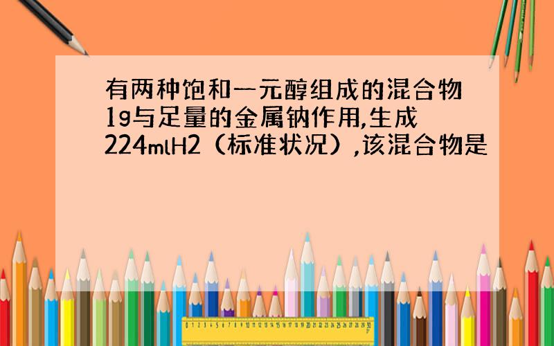 有两种饱和一元醇组成的混合物1g与足量的金属钠作用,生成224mlH2（标准状况）,该混合物是