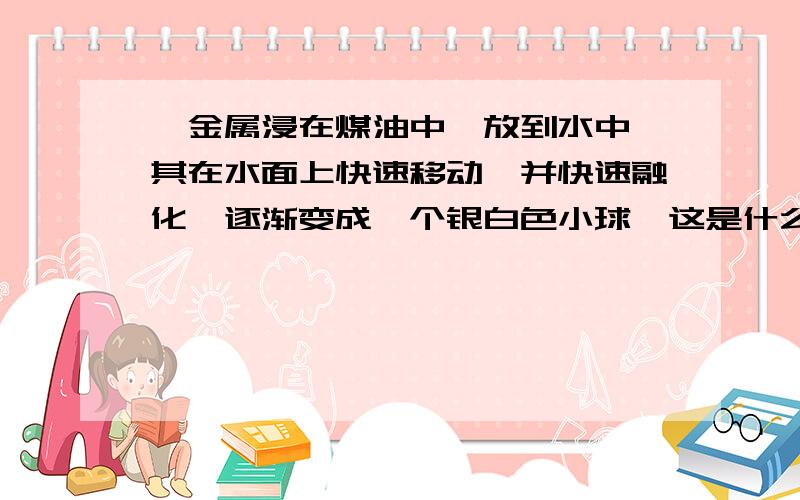 一金属浸在煤油中,放到水中,其在水面上快速移动,并快速融化,逐渐变成一个银白色小球,这是什么金属