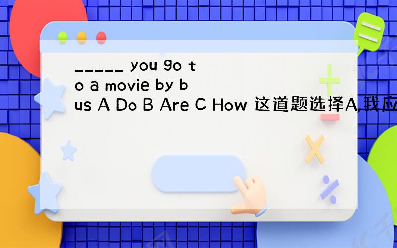 _____ you go to a movie by bus A Do B Are C How 这道题选择A,我应该怎么