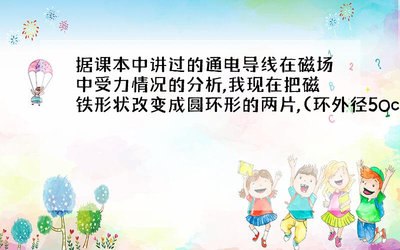 据课本中讲过的通电导线在磁场中受力情况的分析,我现在把磁铁形状改变成圆环形的两片,(环外径5Ocm,内径...