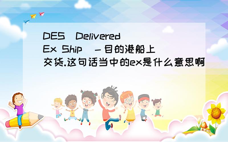 DES(Delivered Ex Ship)－目的港船上交货.这句话当中的ex是什么意思啊