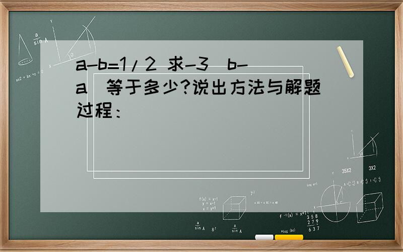 a-b=1/2 求-3（b-a）等于多少?说出方法与解题过程：