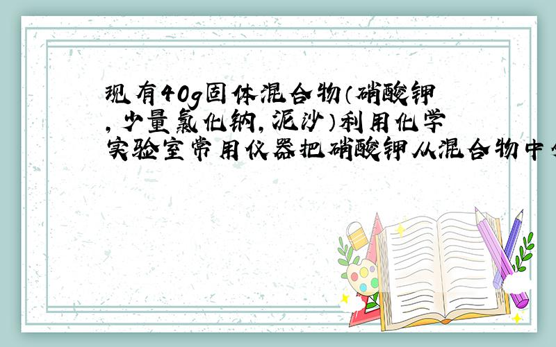 现有40g固体混合物（硝酸钾,少量氯化钠,泥沙）利用化学实验室常用仪器把硝酸钾从混合物中分离出来