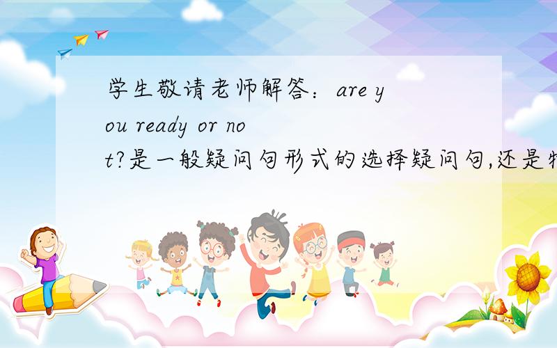 学生敬请老师解答：are you ready or not?是一般疑问句形式的选择疑问句,还是特殊疑问句型式的...