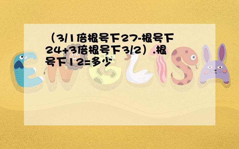 （3/1倍根号下27-根号下24+3倍根号下3/2）.根号下12=多少