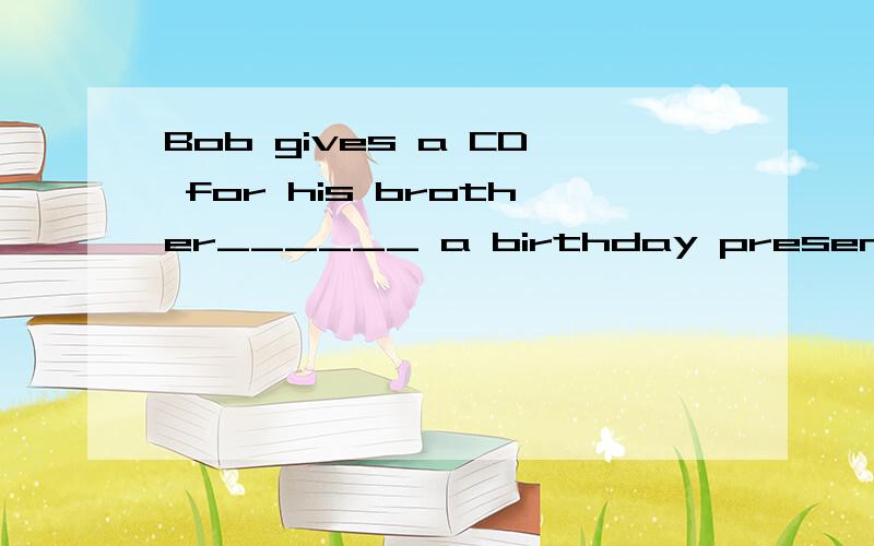 Bob gives a CD for his brother______ a birthday present