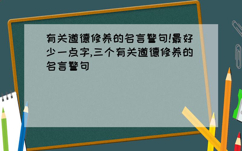 有关道德修养的名言警句!最好少一点字,三个有关道德修养的名言警句