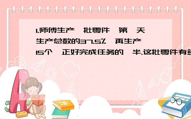 1.师傅生产一批零件,第一天生产总数的37.5%,再生产15个,正好完成任务的一半.这批零件有多少个?