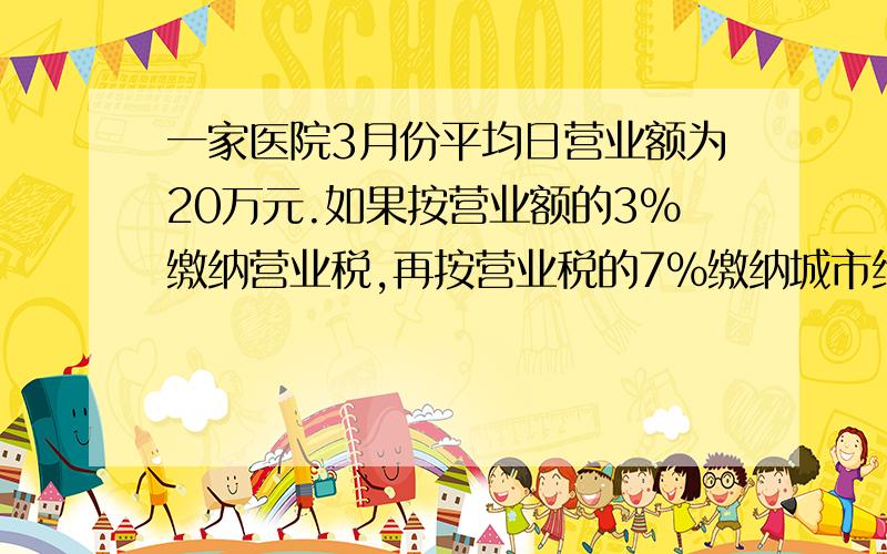 一家医院3月份平均日营业额为20万元.如果按营业额的3%缴纳营业税,再按营业税的7%缴纳城市维护建设税,那