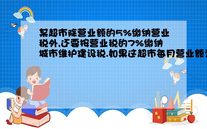 某超市除营业额的5%缴纳营业税外,还要按营业税的7%缴纳城市维护建设税.如果这超市每月营业额为80万元,