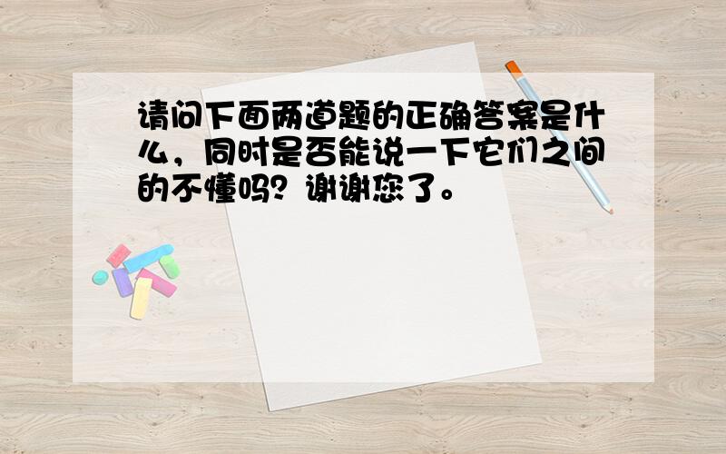 请问下面两道题的正确答案是什么，同时是否能说一下它们之间的不懂吗？谢谢您了。