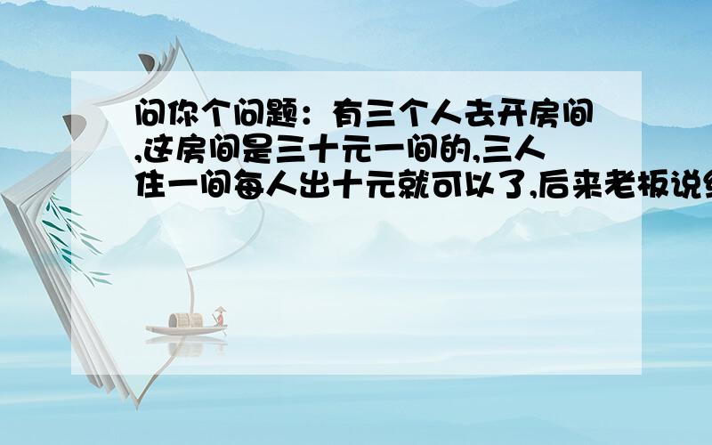 问你个问题：有三个人去开房间,这房间是三十元一间的,三人住一间每人出十元就可以了,后来老板说给他们打个折只收他们25元,