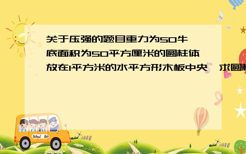 关于压强的题目重力为50牛,底面积为50平方厘米的圆柱体放在1平方米的水平方形木板中央,求圆柱体对木板的压强总感觉题目怪