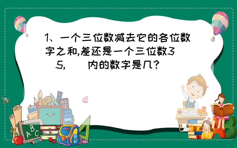 1、一个三位数减去它的各位数字之和,差还是一个三位数3（）5,（）内的数字是几?