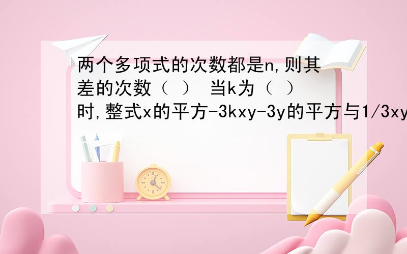 两个多项式的次数都是n,则其差的次数（ ） 当k为（ ）时,整式x的平方-3kxy-3y的平方与1/3xy-8和中不含x