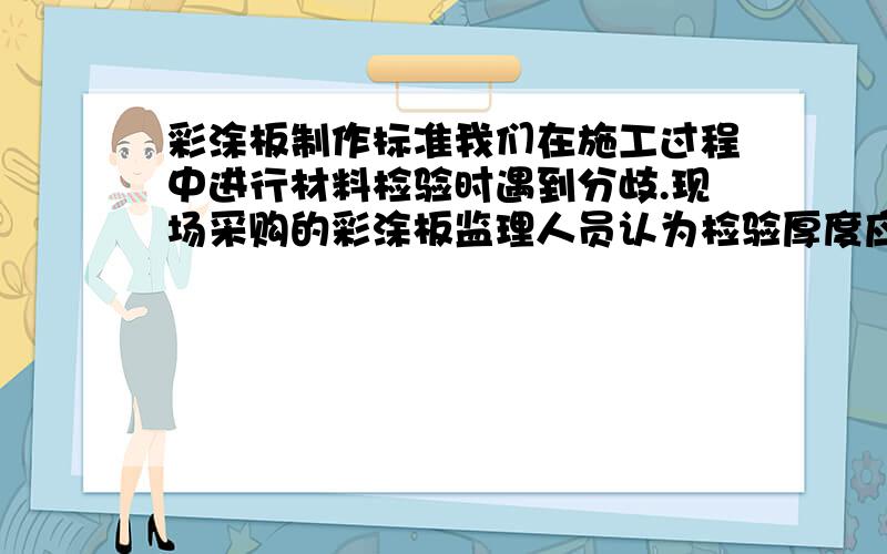 彩涂板制作标准我们在施工过程中进行材料检验时遇到分歧.现场采购的彩涂板监理人员认为检验厚度应该出去漆膜厚度算彩板厚度,与