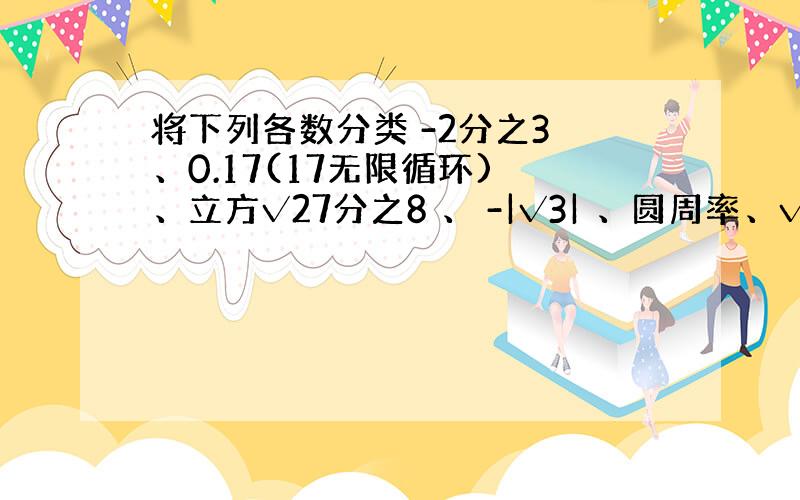 将下列各数分类 -2分之3 、0.17(17无限循环) 、立方√27分之8 、 -|√3| 、圆周率、√8、-5分之1、