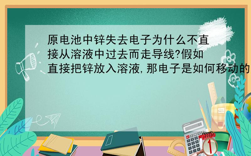 原电池中锌失去电子为什么不直接从溶液中过去而走导线?假如直接把锌放入溶液,那电子是如何移动的?