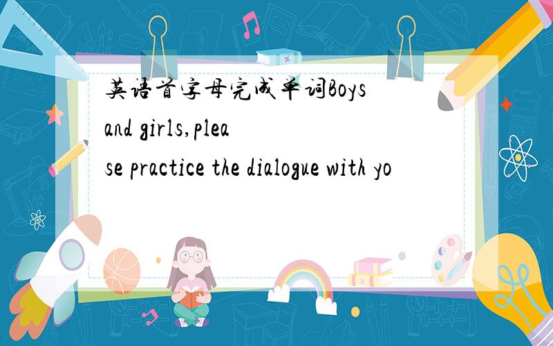 英语首字母完成单词Boys and girls,please practice the dialogue with yo