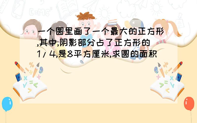 一个圆里画了一个最大的正方形,其中,阴影部分占了正方形的1/4,是8平方厘米,求圆的面积