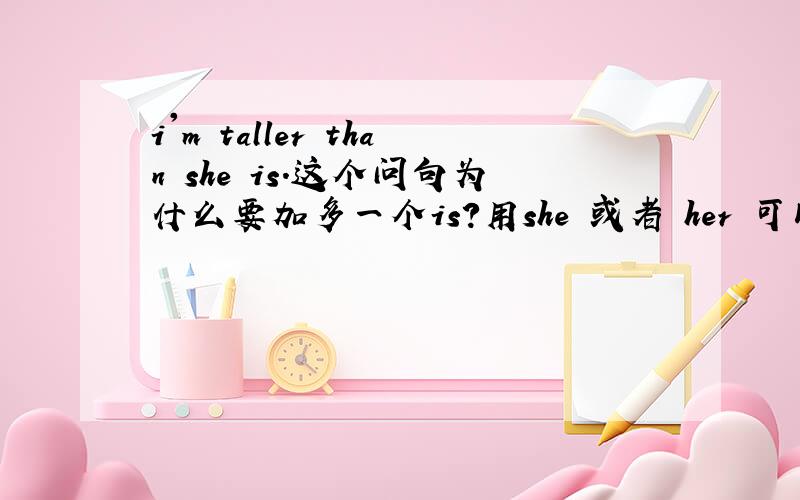 i'm taller than she is.这个问句为什么要加多一个is?用she 或者 her 可以么?